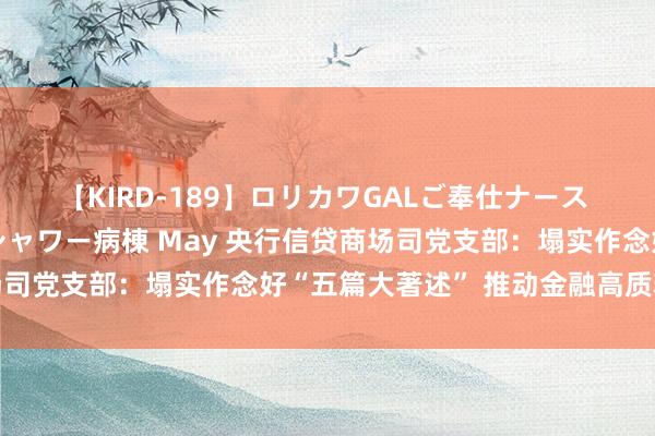 【KIRD-189】ロリカワGALご奉仕ナース 大量ぶっかけザーメンシャワー病棟 May 央行信贷商场司党支部：塌实作念好“五篇大著述” 推动金融高质料发展