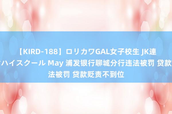 【KIRD-188】ロリカワGAL女子校生 JK連続一撃顔射ハイスクール May 浦发银行聊城分行违法被罚 贷款贬责不到位