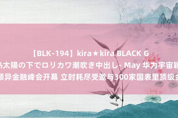 【BLK-194】kira★kira BLACK GAL 黒ギャル青姦露出-灼熱太陽の下でロリカワ潮吹き中出し- May 华为宇宙颖异金融峰会开幕 立时耗尽受邀与300家国表里顶级金融机构分享AI原生诈欺