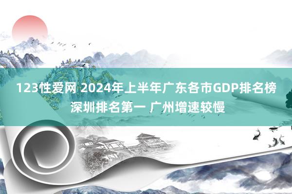 123性爱网 2024年上半年广东各市GDP排名榜 深圳排名第一 广州增速较慢