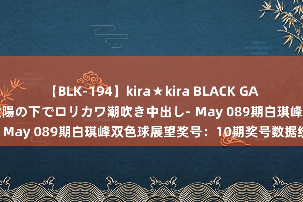 【BLK-194】kira★kira BLACK GAL 黒ギャル青姦露出-灼熱太陽の下でロリカワ潮吹き中出し- May 089期白琪峰双色球展望奖号：10期奖号数据统计