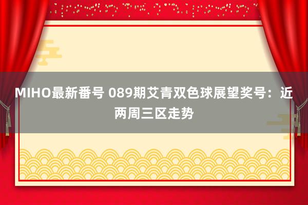 MIHO最新番号 089期艾青双色球展望奖号：近两周三区走势