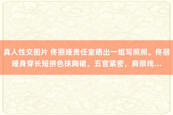 真人性交图片 佟丽娅责任室晒出一组写照照。佟丽娅身穿长短拼色抹胸裙，五官紧密，肩颈线...