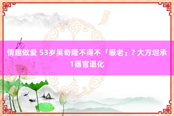 情趣做爱 53岁吴奇隆不得不「服老」? 大方坦承1器官退化