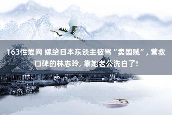 163性爱网 嫁给日本东谈主被骂“卖国贼”， 营救口碑的林志玲， 靠她老公洗白了!