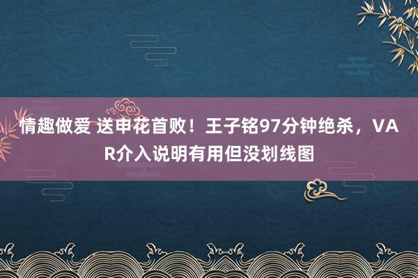 情趣做爱 送申花首败！王子铭97分钟绝杀，VAR介入说明有用但没划线图