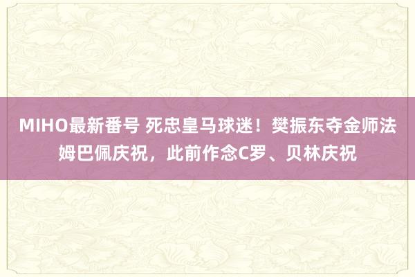 MIHO最新番号 死忠皇马球迷！樊振东夺金师法姆巴佩庆祝，此前作念C罗、贝林庆祝