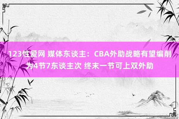 123性爱网 媒体东谈主：CBA外助战略有望编削为4节7东谈主次 终末一节可上双外助