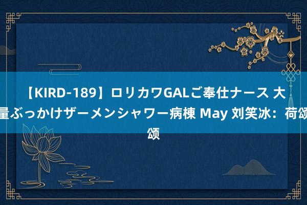 【KIRD-189】ロリカワGALご奉仕ナース 大量ぶっかけザーメンシャワー病棟 May 刘笑冰：荷颂