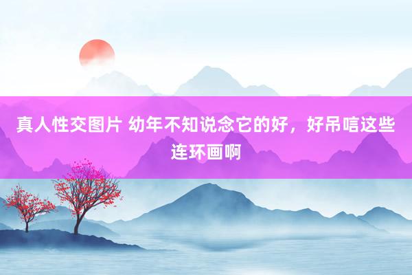 真人性交图片 幼年不知说念它的好，好吊唁这些连环画啊