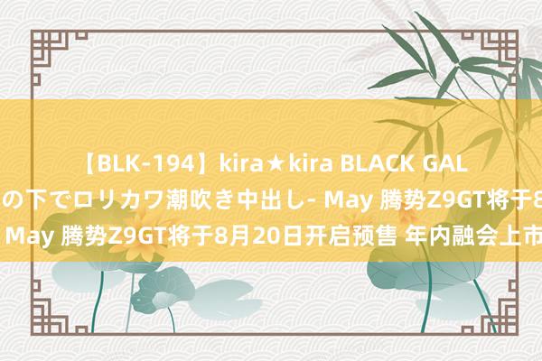 【BLK-194】kira★kira BLACK GAL 黒ギャル青姦露出-灼熱太陽の下でロリカワ潮吹き中出し- May 腾势Z9GT将于8月20日开启预售 年内融会上市