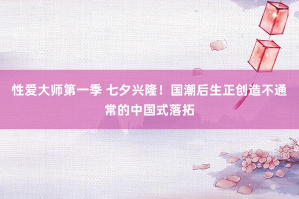 性爱大师第一季 七夕兴隆！国潮后生正创造不通常的中国式落拓