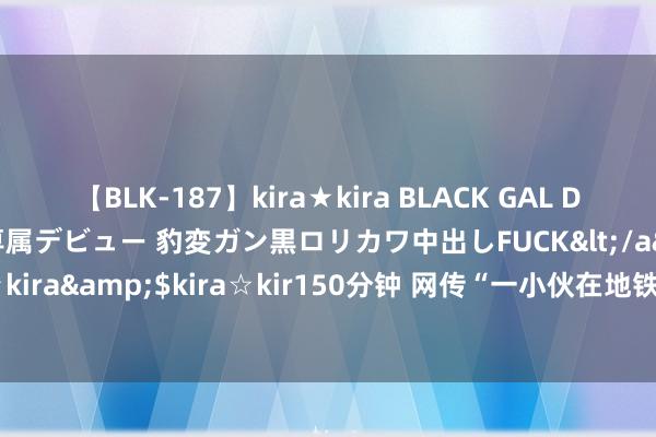 【BLK-187】kira★kira BLACK GAL DEBUT 日焼け黒ギャル専属デビュー 豹変ガン黒ロリカワ中出しFUCK</a>2014-10-19kira☆kira&$kira☆kir150分钟 网传“一小伙在地铁车厢内遭老东谈主殴打” 青岛警方通报