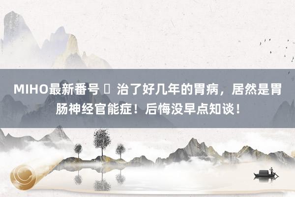 MIHO最新番号 ​治了好几年的胃病，居然是胃肠神经官能症！后悔没早点知谈！