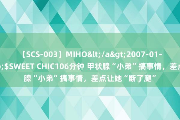 【SCS-003】MIHO</a>2007-01-10h.m.p&$SWEET CHIC106分钟 甲状腺“小弟”搞事情，差点让她“断了腿”