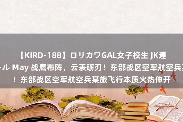 【KIRD-188】ロリカワGAL女子校生 JK連続一撃顔射ハイスクール May 战鹰布阵，云表砺刃！东部战区空军航空兵某旅飞行本质火热伸开