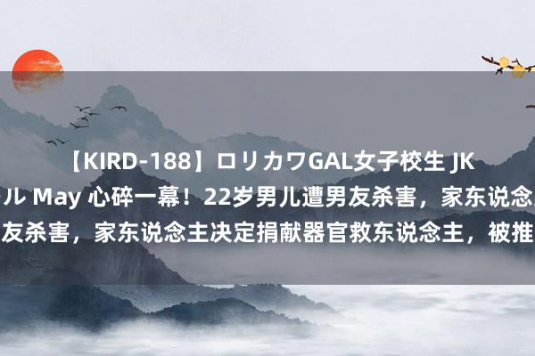 【KIRD-188】ロリカワGAL女子校生 JK連続一撃顔射ハイスクール May 心碎一幕！22岁男儿遭男友杀害，家东说念主决定捐献器官救东说念主，被推走运父亲趴