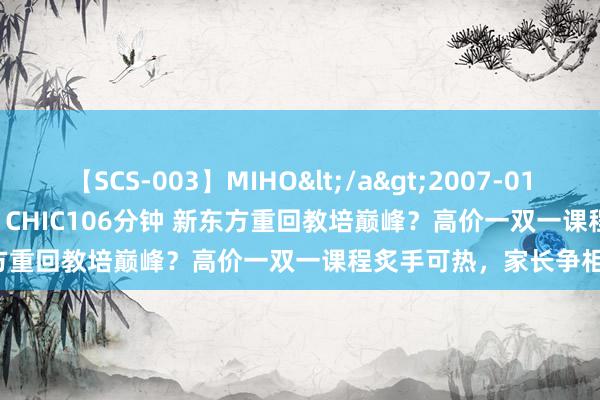 【SCS-003】MIHO</a>2007-01-10h.m.p&$SWEET CHIC106分钟 新东方重回教培巅峰？高价一双一课程炙手可热，家长争相抢报！