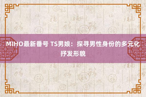 MIHO最新番号 TS男娘：探寻男性身份的多元化抒发形貌