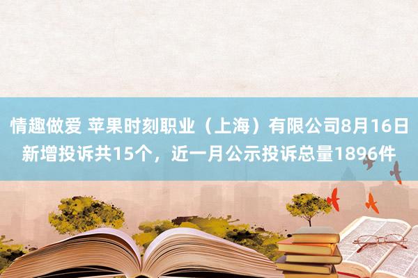 情趣做爱 苹果时刻职业（上海）有限公司8月16日新增投诉共15个，近一月公示投诉总量1896件