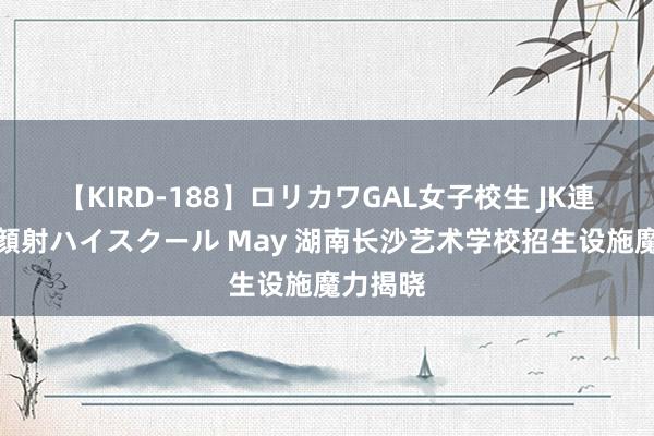 【KIRD-188】ロリカワGAL女子校生 JK連続一撃顔射ハイスクール May 湖南长沙艺术学校招生设施魔力揭晓