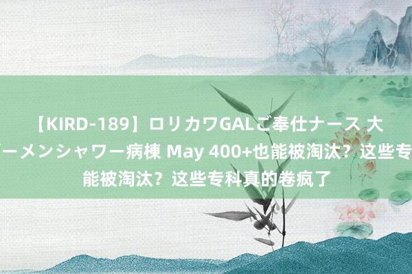 【KIRD-189】ロリカワGALご奉仕ナース 大量ぶっかけザーメンシャワー病棟 May 400+也能被淘汰？这些专科真的卷疯了