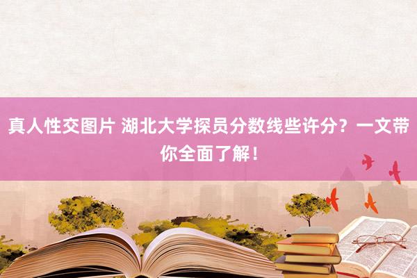 真人性交图片 湖北大学探员分数线些许分？一文带你全面了解！