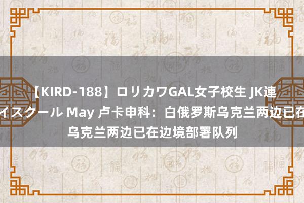 【KIRD-188】ロリカワGAL女子校生 JK連続一撃顔射ハイスクール May 卢卡申科：白俄罗斯乌克兰两边已在边境部署队列