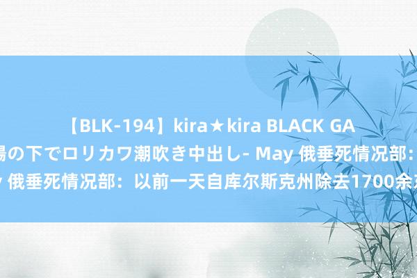 【BLK-194】kira★kira BLACK GAL 黒ギャル青姦露出-灼熱太陽の下でロリカワ潮吹き中出し- May 俄垂死情况部：以前一天自库尔斯克州除去1700余东说念主