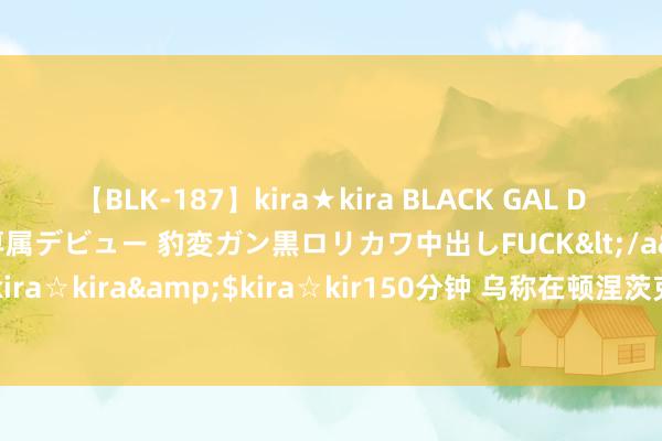 【BLK-187】kira★kira BLACK GAL DEBUT 日焼け黒ギャル専属デビュー 豹変ガン黒ロリカワ中出しFUCK</a>2014-10-19kira☆kira&$kira☆kir150分钟 乌称在顿涅茨克地区击退俄军热切 俄方暂无回答