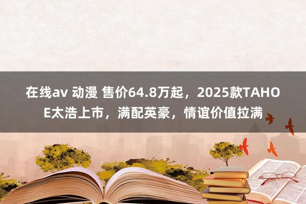 在线av 动漫 售价64.8万起，2025款TAHOE太浩上市，满配英豪，情谊价值拉满