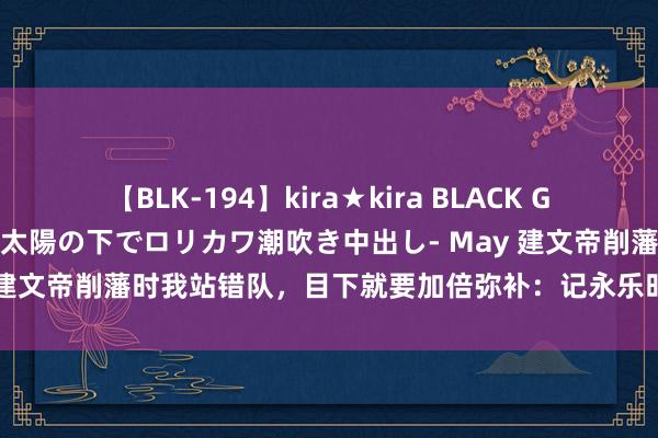 【BLK-194】kira★kira BLACK GAL 黒ギャル青姦露出-灼熱太陽の下でロリカワ潮吹き中出し- May 建文帝削藩时我站错队，目下就要加倍弥补：记永乐时期的武昌楚藩