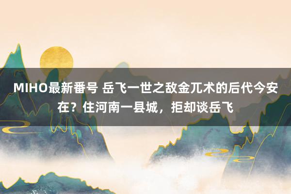 MIHO最新番号 岳飞一世之敌金兀术的后代今安在？住河南一县城，拒却谈岳飞