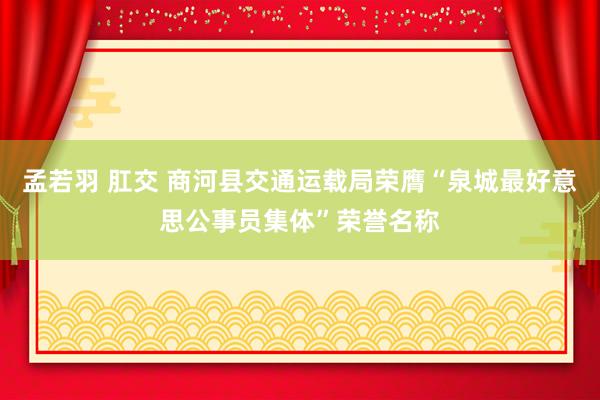 孟若羽 肛交 商河县交通运载局荣膺“泉城最好意思公事员集体”荣誉名称