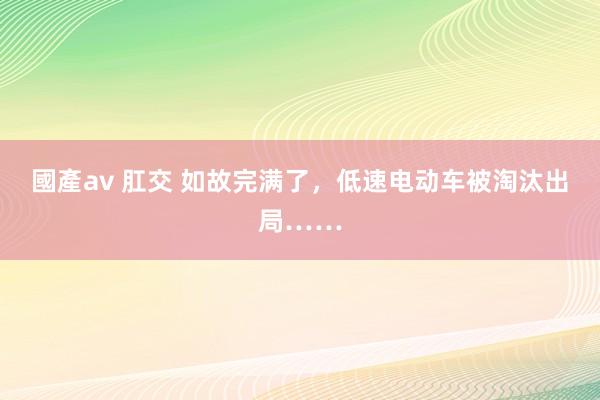 國產av 肛交 如故完满了，低速电动车被淘汰出局……