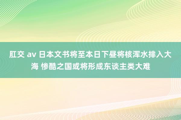 肛交 av 日本文书将至本日下昼将核浑水排入大海 惨酷之国或将形成东谈主类大难