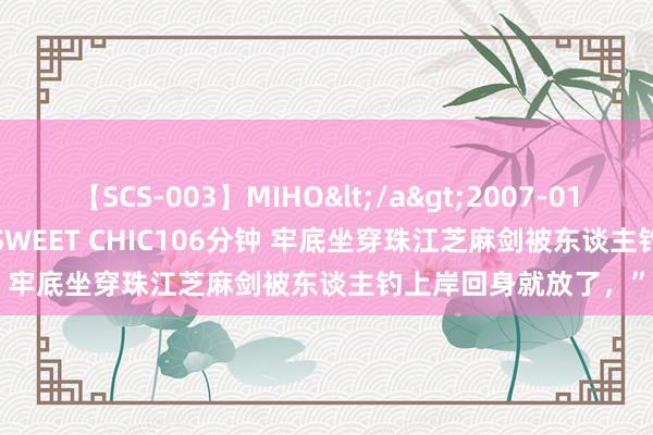 【SCS-003】MIHO</a>2007-01-10h.m.p&$SWEET CHIC106分钟 牢底坐穿珠江芝麻剑被东谈主钓上岸回身就放了，”