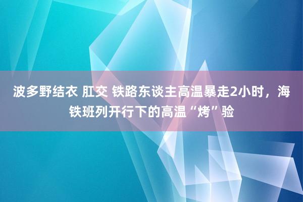 波多野结衣 肛交 铁路东谈主高温暴走2小时，海铁班列开行下的高温“烤”验