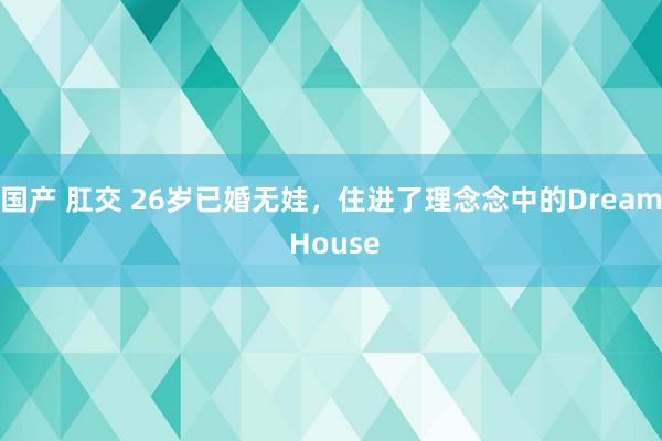 国产 肛交 26岁已婚无娃，住进了理念念中的Dream House