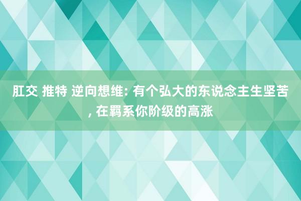 肛交 推特 逆向想维: 有个弘大的东说念主生坚苦， 在羁系你阶级的高涨