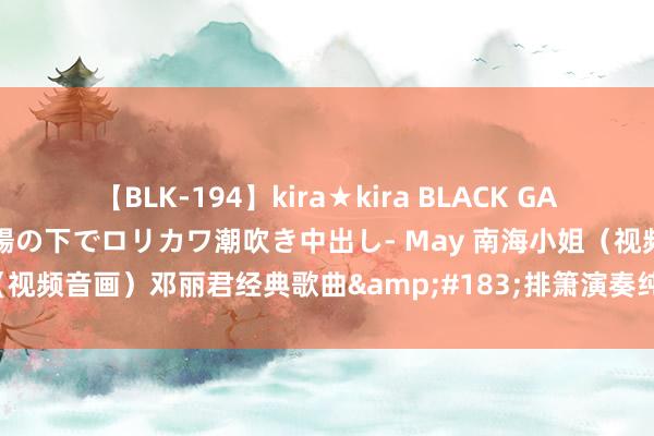 【BLK-194】kira★kira BLACK GAL 黒ギャル青姦露出-灼熱太陽の下でロリカワ潮吹き中出し- May 南海小姐（视频音画）邓丽君经典歌曲&#183;排箫演奏纯音乐版（清斋茶舍）