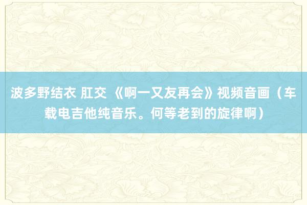 波多野结衣 肛交 《啊一又友再会》视频音画（车载电吉他纯音乐。何等老到的旋律啊）