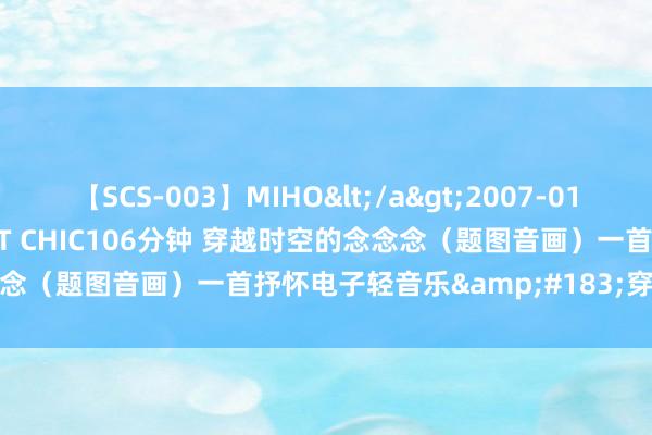 【SCS-003】MIHO</a>2007-01-10h.m.p&$SWEET CHIC106分钟 穿越时空的念念念（题图音画）一首抒怀电子轻音乐&#183;穿越时空的念念念