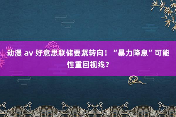 动漫 av 好意思联储要紧转向！“暴力降息”可能性重回视线？