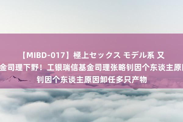 【MIBD-017】極上セックス モデル系 又一位“百亿”基金司理下野！工银瑞信基金司理张略钊因个东谈主原因卸任多只产物