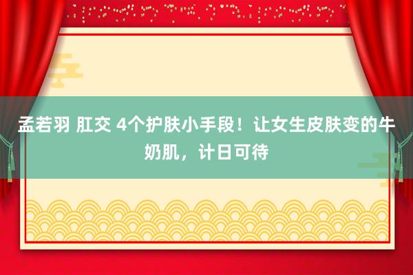 孟若羽 肛交 4个护肤小手段！让女生皮肤变的牛奶肌，计日可待