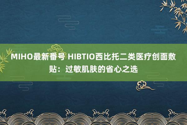 MIHO最新番号 HIBTIO西比托二类医疗创面敷贴：过敏肌肤的省心之选