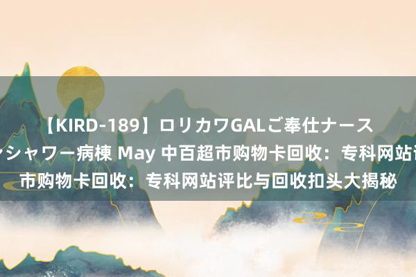 【KIRD-189】ロリカワGALご奉仕ナース 大量ぶっかけザーメンシャワー病棟 May 中百超市购物卡回收：专科网站评比与回收扣头大揭秘