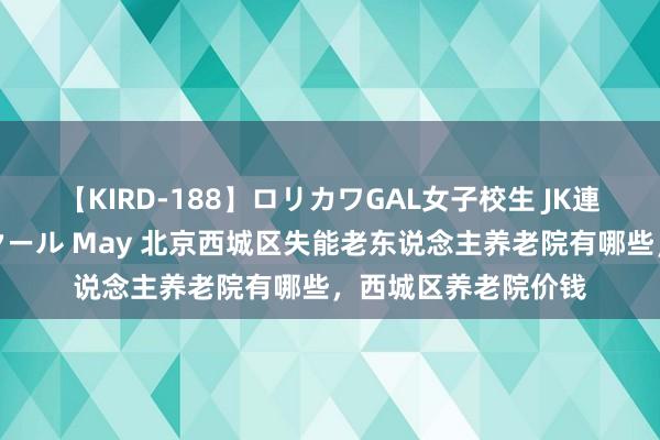 【KIRD-188】ロリカワGAL女子校生 JK連続一撃顔射ハイスクール May 北京西城区失能老东说念主养老院有哪些，西城区养老院价钱