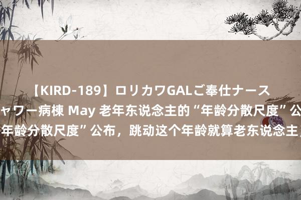 【KIRD-189】ロリカワGALご奉仕ナース 大量ぶっかけザーメンシャワー病棟 May 老年东说念主的“年龄分散尺度”公布，跳动这个年龄就算老东说念主，别不平老